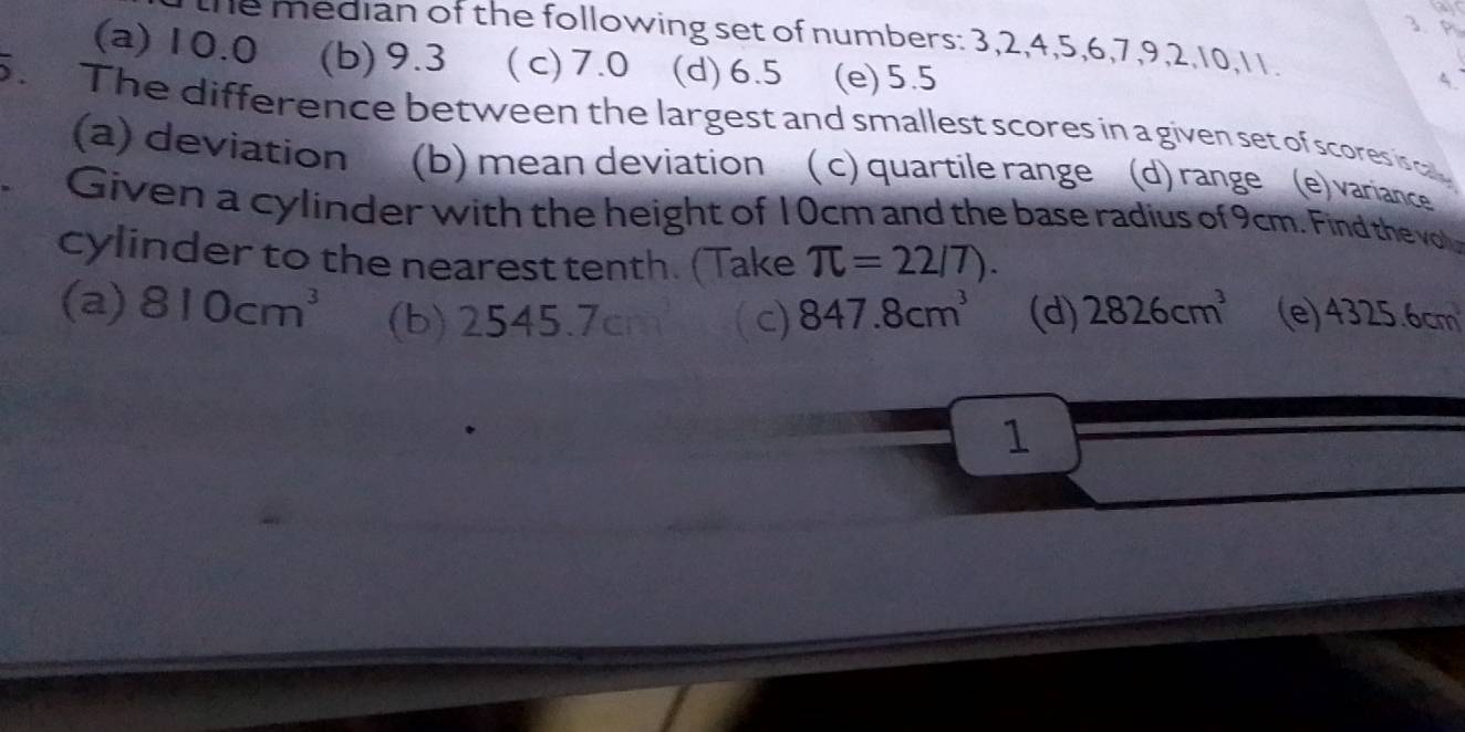 the median of the following set of numbers: 3, 2, 4, 5, 6, 7, 9, 2, 10, 11.
(a) 10.0 (b) 9.3 ( c) 7.0 (d) 6.5 (e) 5.5
5
. The difference between the largest and smallest scores in a given set of scores isca
(a) deviation (b) mean deviation ( c) quartile range (d) range (e) variance
Given a cylinder with the height of 10cm and the base radius of 9cm. Find the vo
cylinder to the nearest tenth. (Take π =22/7).
(a) 810cm^3 (b) 2545.7c c) 847.8cm^3 (d) 2826cm^3 (e) 4325.6cm
1