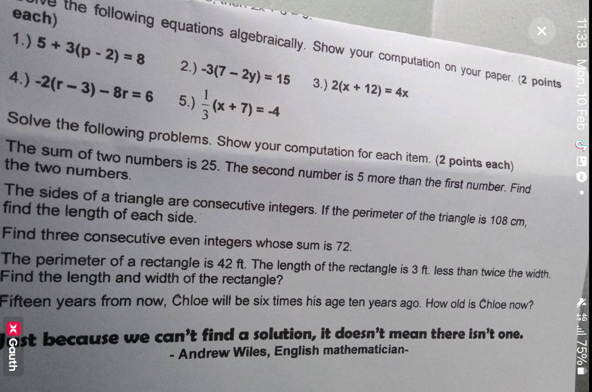 each) 
as 
ve the following equations algebraically. Show your computation on your paper. (2 points 
1.) 5+3(p-2)=8 2.) -3(7-2y)=15 2(x+12)=4x
4.) -2(r-3)-8r=6 5.)  1/3 (x+7)=-4
3.) 
Solve the following problems. Show your computation for each item. (2 points each) 
The sum of two numbers is 25. The second number is 5 more than the first number. Find 
the two numbers. 
The sides of a triangle are consecutive integers. If the perimeter of the triangle is 108 cm, 
find the length of each side. 
Find three consecutive even integers whose sum is 72. 
The perimeter of a rectangle is 42 ft. The length of the rectangle is 3 ft. less than twice the width. 
Find the length and width of the rectangle? 
Fifteen years from now, Chloe will be six times his age ten years ago. How old is Chloe now? I 
nst because we can’t find a solution, it doesn’t mean there isn't one. 
5 
- Andrew Wiles, English mathematician- 
I