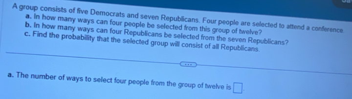 A group consists of five Democrats and seven Republicans. Four people are selected to attend a conference. 
a. In how many ways can four people be selected from this group of twelve? 
b. In how many ways can four Republicans be selected from the seven Republicans? 
c. Find the probability that the selected group will consist of all Republicans. 
a. The number of ways to select four people from the group of twelve is □.