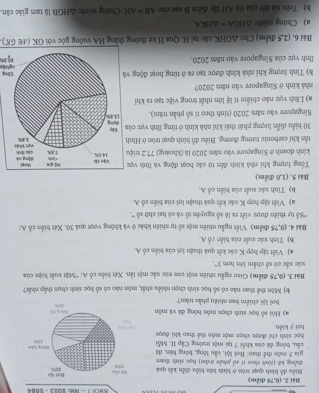 KHOl 7 - NH: 2023 - 2024
Bài 2. (0,75 điểm)
Biểu đồ hình quạt tròn ở hình bên biểu diễn kết quả
thống kê (tính theo ti số phần trăm) học sinh tham
gia 5 môn thể thao: Bơi lội, cầu lông, bóng bàn, đá
cầu, bóng đá của khối 7 tại một trường Cấp II. Mỗi
học sinh chỉ được chọn một môn thể thao khi được
hỏi ý kiển.
a) Hỏi số học sinh chọn môn bóng đá và môn
bơi lội chiếm bao nhiêu phần trăm?
b) Môn thể thao nào có số học sinh chọn nhiều nhất, môn nào có số học sinh chọn thấp nhất?
Bài 3. (0,75 điểm) Gieo ngẫu nhiên một con xúc xắc một lần. Xét biến cố A: “Mặt xuất hiện của
xúc xắc có số chấm lớn hơn 3'.
a) Viết tập hợp K các kết quả thuận lợi của biến cố A.
b) Tính xác suất của biến cố A.
Bài 4. (0,75 điểm) Viết ngẫu nhiên một số tự nhiên khác 0 và không vượt quá 30. Xét biến cố A:
“Số tự thiên được viết ra là số nguyên tố và có hai chữ số ”.
a) Viết tập hợp K các kết quả thuận lợi của biến cố A.
b) Tính xác suất của biến cố A.
Bài 5. (1,0 điểm)
Tổng lượng khí nhà kính đến từ các hoạt động và lĩnh vực
kinh doanh ở Singapore vào năm 2020 là (khoảng) 77.2 triệu
tấn khí carbonic tương đương. Biểu đồ hình quạt tròn ở Hình
30 biểu diễn lượng phát thải khí nhà kính ở từng lĩnh vực của
Singapore vào năm 2020 (tính theo tỉ số phần trăm). 
a) Lĩnh vực nào chiếm tỉ lệ lớn nhất trong việc tạo ra khí
nhà kính ở Singapore vào năm 2020?
b) Tính lượng khí nhà kính được tạo ra ở từng hoạt động vng
nghiệp
lĩnh vực của Singapore vào năm 2020.60.3%
Bài 6. (2,5 điểm) Cho △ GHK cân tại H. Qua H kẻ đường thăng HA vuông góc với GK (A∈ GK).
a) Chứng minh: △ HGA=△ HKA.
b) Trên tia đổi của tia AH lấy điểm B sao cho AB=AH. Chứng minh: △ HGB là tam giác cân.