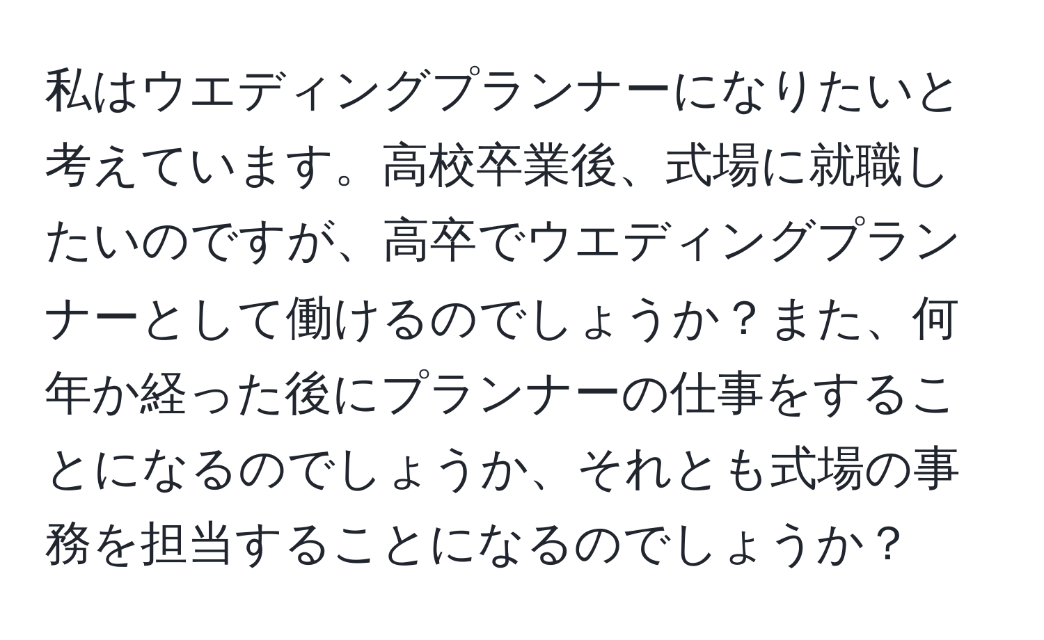 私はウエディングプランナーになりたいと考えています。高校卒業後、式場に就職したいのですが、高卒でウエディングプランナーとして働けるのでしょうか？また、何年か経った後にプランナーの仕事をすることになるのでしょうか、それとも式場の事務を担当することになるのでしょうか？