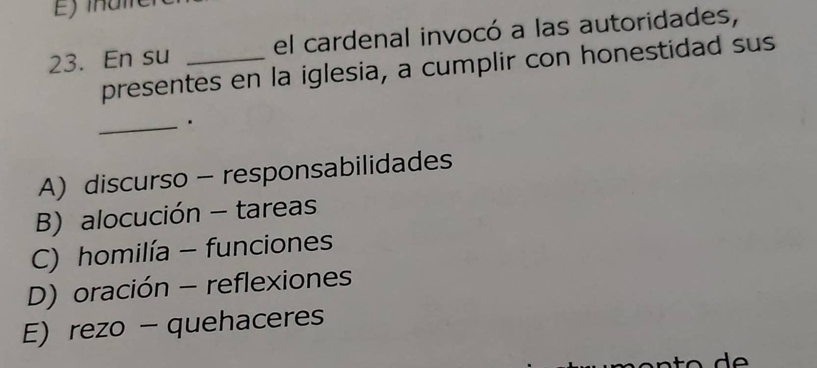 En su _el cardenal invocó a las autoridades,
presentes en la iglesia, a cumplir con honestidad sus
_.
A) discurso - responsabilidades
B) alocución - tareas
C) homilía - funciones
D) oración - reflexiones
E)rezo - quehaceres