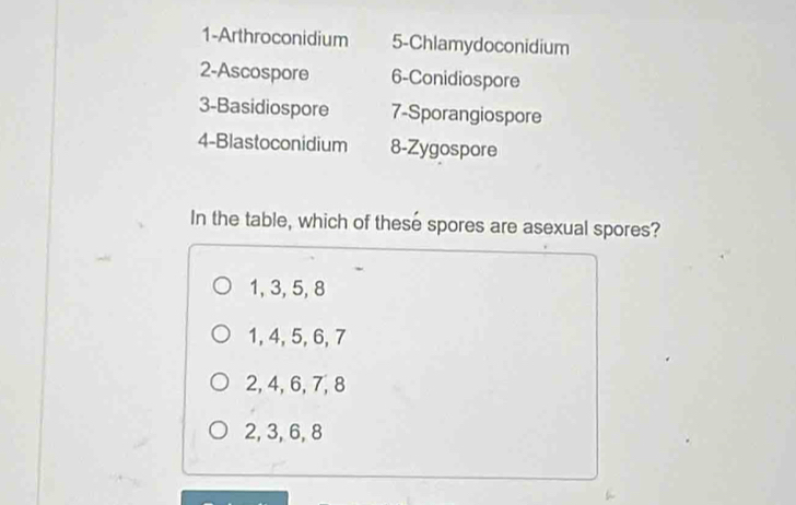 1-Arthroconidium 5-Chlamydoconidium
2-Ascospore 6 -Conidiospore
3-Basidiospore 7 -Sporangiospore
4-Blastoconidium 8-Zygospore
In the table, which of these spores are asexual spores?
1, 3, 5, 8
1, 4, 5, 6, 7
2, 4, 6, 7, 8
2, 3, 6, 8