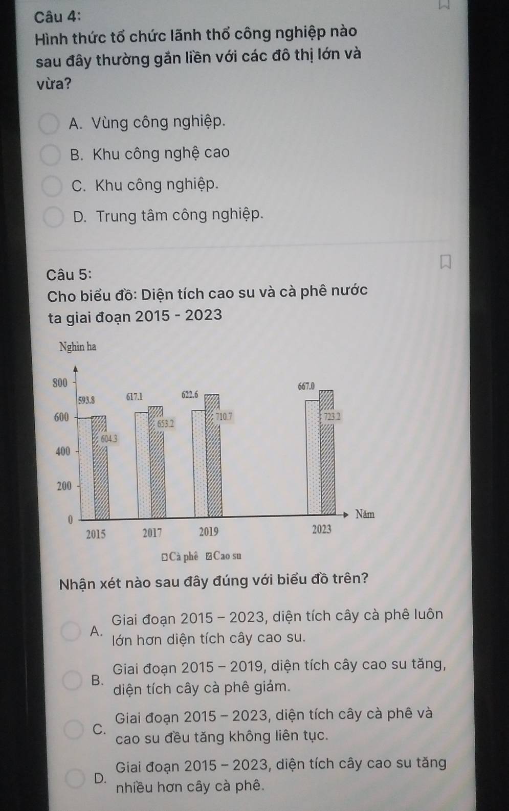 Hình thức tổ chức lãnh thổ công nghiệp nào
sau đây thường gắn liền với các đô thị lớn và
vừa?
A. Vùng công nghiệp.
B. Khu công nghệ cao
C. Khu công nghiệp.
D. Trung tâm công nghiệp.
Câu 5:
Cho biểu đồ: Diện tích cao su và cà phê nước
ta giai đoạn 2015 - 2023
Nhận xét nào sau đây đúng với biểu đồ trên?
Giai đoạn 2015 - 2023, diện tích cây cà phê luôn
A. lớn hơn diện tích cây cao su.
Giai đoạn 2015 - 2019, diện tích cây cao su tăng,
B. diện tích cây cà phê giảm.
Giai đoạn 2015- 2023, diện tích cây cà phê và
C.
cao su đều tăng không liên tục.
Giai đoạn 2015 - 2023, diện tích cây cao su tăng
D. nhiều hơn cây cà phê.