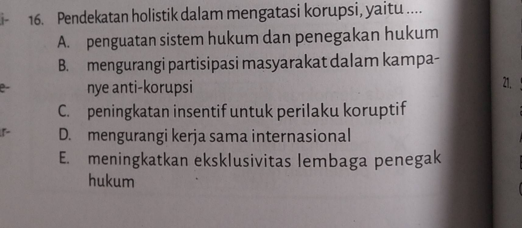 Pendekatan holistik dalam mengatasi korupsi, yaitu ....
A. penguatan sistem hukum dan penegakan hukum
B. mengurangi partisipasi masyarakat dalam kampa-
e-
nye anti-korupsi
21.
C. peningkatan insentif untuk perilaku koruptif
D. mengurangi kerja sama internasional
E. meningkatkan eksklusivitas lembaga penegak
hukum