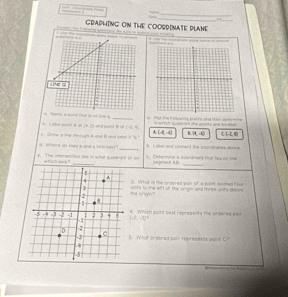 Uoil : GearBinato Pisnó Nupia
tomowerC g
Cate_ PO _
GRAPHING ON THE COORDINATE PLANE
Answer the following qusetions. He kuve to explain your thinking
t Use the boondinate plane belely to answor
que P. Use the coardinate plone below to answer
a. Name a point that is on line q. _a. Plot the following points and then determine
in which quadrant the points are located:
b. Label point A at (4,2) and point B at (-3,9).
A: (-8,-6) B: (4,-6) C: (-2,8)
c. Draw a line through A and B and labet it "p."
d. Where do lines p and q intersect? _b. Label and connect the coordinates above.
e. The intersection lies in what quadrant or on c. Determine a coordinate that lies on line
_
which axis? _segment AB
3. What is the ordered pair of a point located four
units to the left of the origin and three units above 
the origin?
4. Which point best represents the ordered pair
(-2,-3) ,
5. What ordered pair represents point C?
C Maneuvering the Made stce