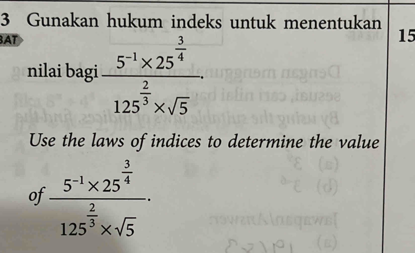 Gunakan hukum indeks untuk menentukan 
BAT 
nilai bagi frac 5^(-1)* 25^(frac 3)4125^(frac 2)3* sqrt(5)
15 
Use the laws of indices to determine the value 
of frac 5^(-1)* 25^(frac 3)4125^(frac 2)3* sqrt(5).