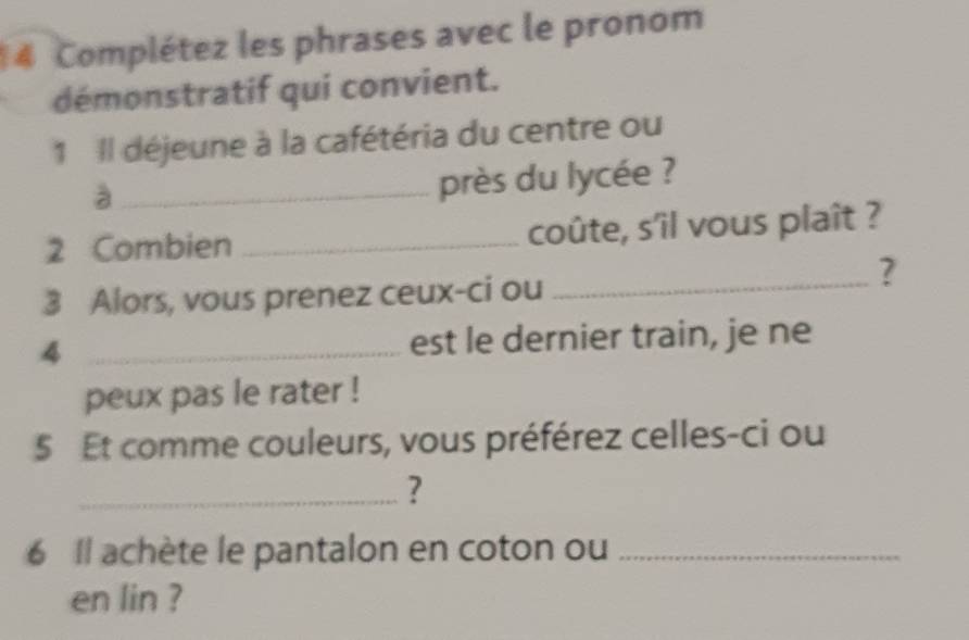 Complétez les phrases avec le pronom 
démonstratif qui convient. 
1 Il déjeune à la cafétéria du centre ou 
_à 
près du lycée ? 
2 Combien _coûte, s'îl vous plaît ? 
? 
3 Alors, vous prenez ceux-ci ou_ 
4 _est le dernier train, je ne 
peux pas le rater ! 
5 t comme couleurs, vous préférez celles-ci ou 
_? 
6 Il achète le pantalon en coton ou_ 
en lin ?