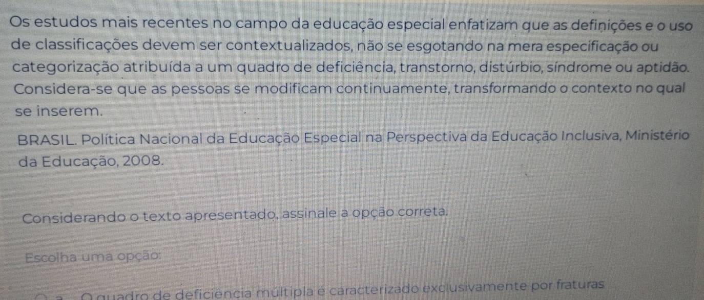 Os estudos mais recentes no campo da educação especial enfatizam que as definições e o uso 
de classificações devem ser contextualizados, não se esgotando na mera especificação ou 
categorização atribuída a um quadro de deficiência, transtorno, distúrbio, síndrome ou aptidão. 
Considera-se que as pessoas se modificam continuamente, transformando o contexto no qual 
se inserem. 
* BRASIL. Política Nacional da Educação Especial na Perspectiva da Educação Inclusiva, Ministério 
da Educação, 2008. 
Considerando o texto apresentado, assinale a opção correta. 
Escolha uma opção: 
O quadro de deficiência múltipla é caracterizado exclusivamente por fraturas