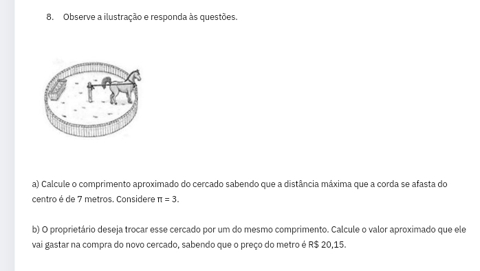 Observe a ilustração e responda às questões. 
a) Calcule o comprimento aproximado do cercado sabendo que a distância máxima que a corda se afasta do 
centro é de 7 metros. Considere π =3. 
b) O proprietário deseja trocar esse cercado por um do mesmo comprimento. Calcule o valor aproximado que ele 
vai gastar na compra do novo cercado, sabendo que o preço do metro é R$ 20,15.