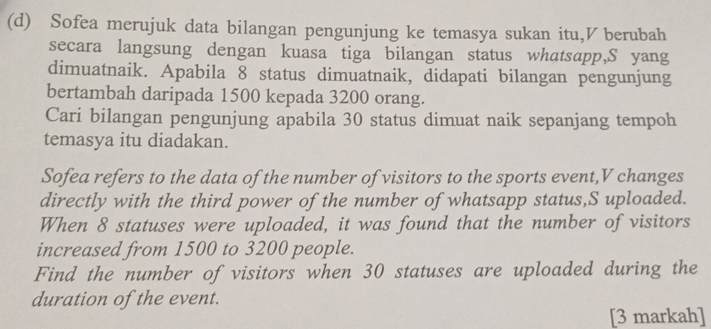 Sofea merujuk data bilangan pengunjung ke temasya sukan itu,V berubah 
secara langsung dengan kuasa tiga bilangan status whatsapp,S yang 
dimuatnaik. Apabila 8 status dimuatnaik, didapati bilangan pengunjung 
bertambah daripada 1500 kepada 3200 orang. 
Cari bilangan pengunjung apabila 30 status dimuat naik sepanjang tempoh 
temasya itu diadakan. 
Sofea refers to the data of the number of visitors to the sports event, V changes 
directly with the third power of the number of whatsapp status,S uploaded. 
When 8 statuses were uploaded, it was found that the number of visitors 
increased from 1500 to 3200 people. 
Find the number of visitors when 30 statuses are uploaded during the 
duration of the event. 
[3 markah]