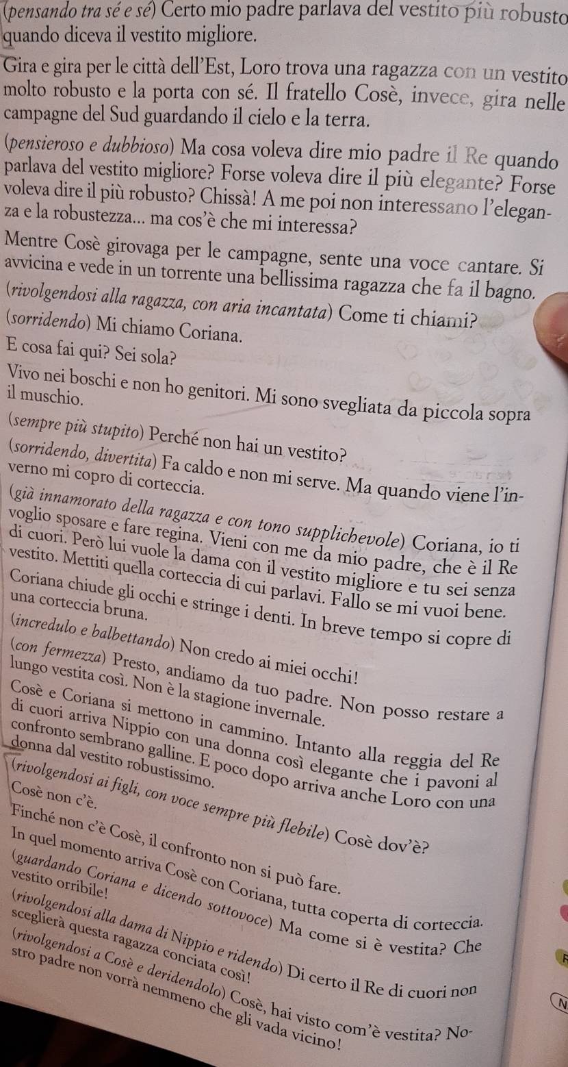 (pensando tra sé e sé) Certo mio padre parlava del vestito più robusto
quando diceva il vestito migliore.
Gira e gira per le città dell'Est, Loro trova una ragazza con un vestito
molto robusto e la porta con sé. Il fratello Cosè, invece, gira nelle
campagne del Sud guardando il cielo e la terra.
(pensieroso e dubbioso) Ma cosa voleva dire mio padre il Re quando
parlava del vestito migliore? Forse voleva dire il più elegante? Forse
voleva dire il più robusto? Chissà! A me poi non interessano l’elegan-
za e la robustezza... ma cos’è che mi interessa?
Mentre Cosè girovaga per le campagne, sente una voce cantare. Si
avvicina e vede in un torrente una bellissima ragazza che fa il bagno.
(rivolgendosi alla ragazza, con aria incantata) Come ti chiami?
(sorridendo) Mi chiamo Coriana.
E cosa fai qui? Sei sola?
Vivo nei boschi e non ho genitori. Mi sono svegliata da piccola sopra
il muschio
(sempre più stupito) Perché non hai un vestito?
(sorridendo, divertita) Fa caldo e non mi serve. Ma quando viene l’in-
verno mi copro di corteccia.
(già innamorato della ragazza e con tono supplichevole) Coriana, io ti
voglio sposare e fare regina. Vieni con me da mio padre, che è il Re
di cuori. Però lui vuole la dama con il vestito migliore e tu sei senza
vestito. Mettiti quella corteccia di cui parlavi. Fallo se mi vuoi bene
una corteccia bruna.
Coriana chiude gli occhi e stringe i denti. In breve tempo si copre di
(incredulo e balbettando) Non credo ai miei occhi!
(con fermezza) Presto, andiamo da tuo padre. Non posso restare a
lungo vestita cosí. Non è la stagione invernale.
Cosè e Coriana si mettono in cammino. Intanto alla reggia del Re
di cuori arriva Nippio con una donna così elegante che i pavoni a
donna dal vestito robustíssimo.
confronto sembrano galline. E poco dopo arriva anche Loro con una
Cosé non c'é.
(rivolgendosi ai figli, con voce sempre più flebile) Cosè dov'è?
Finché non c'è Cosè, il confronto non si può fare
In quel momento arriva Cosè con Coriana, tutta coperta di corteccia
vestito orribile!
guardando Coriana e dicendo sottovoce) Ma come si è vestita? Che
sceglierà questa ragazza conciata cosi'
(rivolgendosi alla dama di Nippio e ridendo) Di certo il Re di cuorí nor
Krivolgendosi a Cosé e deridendolo) Cosè, hai visto com'é vestita? No
stro padre non vorrà nemmeno che gli vada vicino
N