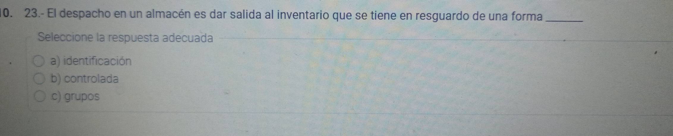 23.- El despacho en un almacén es dar salida al inventario que se tiene en resguardo de una forma_
Seleccione la respuesta adecuada
a) identificación
b) controlada
c) grupos