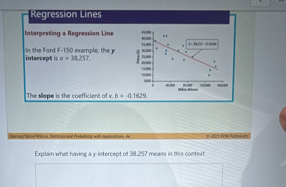 Regression Lines
45,000
Interpreting a Regression Line 40,000
15,000 -
hat y=38.257-0.1629x
In the Ford F- 150 example, the y 30,000. 
intercept is a=38,257. 25,000.
20,000
15,000
10,000
5000
0 40,000 80,000 120,000 160,000
Miles driven 
The slope is the coefficient of x, b=-0.1629. 
Starnes/Tabor/Wilcox, Statistics and Probability with Applications, 4e ® 2021 BFW Publishers 
Explain what having a y-intercept of 38,257 means in this context.