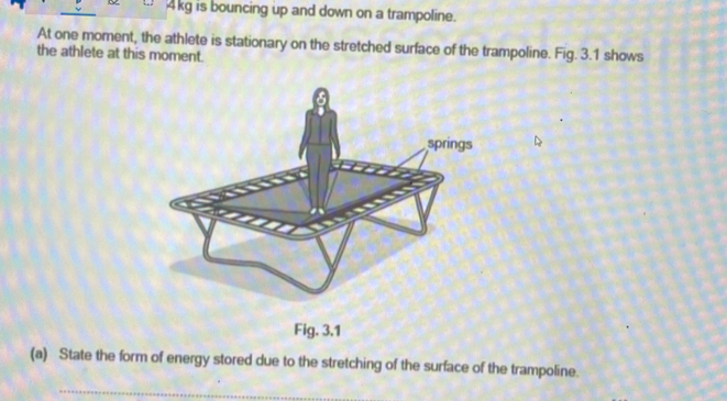 4kg is bouncing up and down on a trampoline. 
At one morent, the athlete is stationary on the stretched surface of the trampoline. Fig. 3.1 shows 
the athlete at this moment. 
(a) State the form of energy stored due to the stretching of the surface of the trampoline. 
_