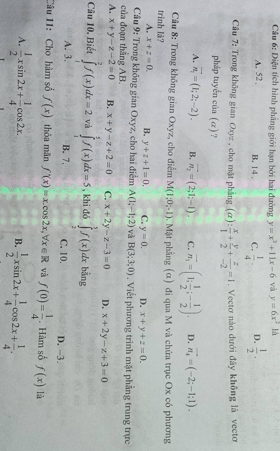 Diện tích hình phẳng giới hạn bởi hai đường y=x^3+11x-6 và y=6x^2 là
A. 52 . B. 14 .
C.  1/4 .  1/2 .
D.
Câu 7: Trong không gian Oxyz , cho mặt phẳng (α):  x/1 + y/2 + z/-2 =1. Vectơ nào dưới đây không là vectơ
pháp tuyến của (α)?
A. vector n_1=(1;2;-2). C. vector n_3=(1; 1/2 ;- 1/2 ). D. vector n_4=(-2;-1;1).
B. vector n_2=(2;1;-1).
Câu 8: Trong không gian Oxyz, cho điểm M(1;0;-1). Mặt phẳng (α) đi qua M và chứa trục Ox có phương
trình là?
A. x+z=0.
B. y+z+1=0. C. y=0. D. x+y+z=0.
Câu 9: Trong không gian Oxyz, cho hai điểm A(1;-1;2) và B(3;3;0). Viết phương trình mặt phẳng trung trực
của đoạn thẳng AB.
A. x+y-z-2=0 B. x+y-z+2=0 C. x+2y-z-3=0 D. x+2y-z+3=0
Câu 10. Biết ∈tlimits _1^(2f(x)dx=2 và ∈tlimits _1^5f(x)dx=5 , khi đó ∈tlimits _2^5f(x)dx bằng
A. 3. B. 7. C. 10. D. -3.
Câu 11: Cho hàm số f(x) thỏa mãn f'(x)=x.cos 2x,forall x∈ R và f(0)=frac 1)4. Hàm số f(x) là
A.  1/2 xsin 2x+ 1/4 cos 2x.
B.  1/2 xsin 2x+ 1/4 cos 2x+ 1/4 .