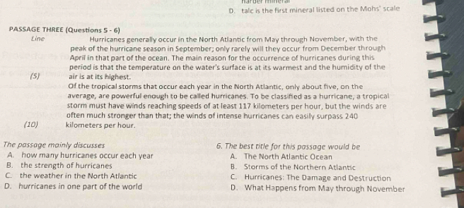 D. talc is the first mineral listed on the Mohs' scale
PASSAGE THREE (Questions 5 - 6)
Line Hurricanes generally occur in the North Atlantic from May through November, with the
peak of the hurricane season in September; only rarely will they occur from December through
April in that part of the ocean. The main reason for the occurrence of hurricanes during this
period is that the temperature on the water's surface is at its warmest and the humidity of the
(5) air is at its highest.
Of the tropical storms that occur each year in the North Atlantic, only about five, on the
average, are powerful enough to be called hurricanes. To be classified as a hurricane, a tropical
storm must have winds reaching speeds of at least 117 kilometers per hour, but the winds are
often much stronger than that; the winds of intense hurricanes can easily surpass 240
(10) kilometers per hour.
The passage mainly discusses 6. The best title for this passage would be
A. how many hurricanes occur each year A. The North Atlantic Ocean
B. the strength of hurricanes B. Storms of the Northern Atlantic
C. the weather in the North Atlantic C. Hurricanes: The Damage and Destruction
D. hurricanes in one part of the world D. What Happens from May through November