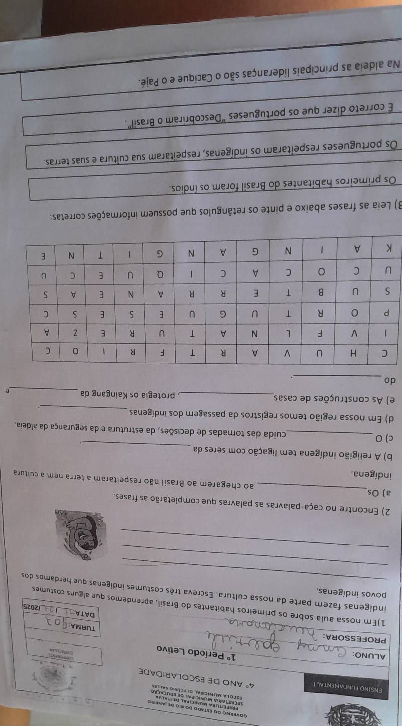 ENSINO FUNDAMENTAL I
4° ANO DE ESCOLARIDADE 
ALUNO: 
COPPORENT
1° Período Letivo 
PROFESSORA: 
TURMA: 
DATA 
1)Em nossa aula sobre os primeiros habitantes do Brasil, aprendemos que alguns costumes 
2025 
povos indígenas. 
_ 
indígenas fazem parte da nossa cultura. Escreva três costumes indígenas que herdamos dos 
_ 
_ 
2) Encontre no caça-palavras as palavras que completarão as frases. 
a) Os_ ao chegarem ao Brasil não respeitaram a terra nem a cultura 
indígena. 
_ 
b) A religião indígena tem ligação com seres da 
c) 0 _cuida das tomadas de decisões, da estrutura e da segurança da aldeia. 
d) Em nossa região temos registros da passagem dos indígenas_ 
e) As construções de casas_ , protegia os Kaingang da _e 
_ 
do 
3) Leia as frases abaixo e pinte os retângulos que possuem informações corretas: 
Os primeiros habitantes do Brasil foram os índios. 
Os portugueses respeitaram os indígenas, respeitaram sua cultura e suas terras. 
É correto dizer que os portugueses “Descobriram o Brasil' 
Na aldeia as principais lideranças são o Cacique e o Pajé.