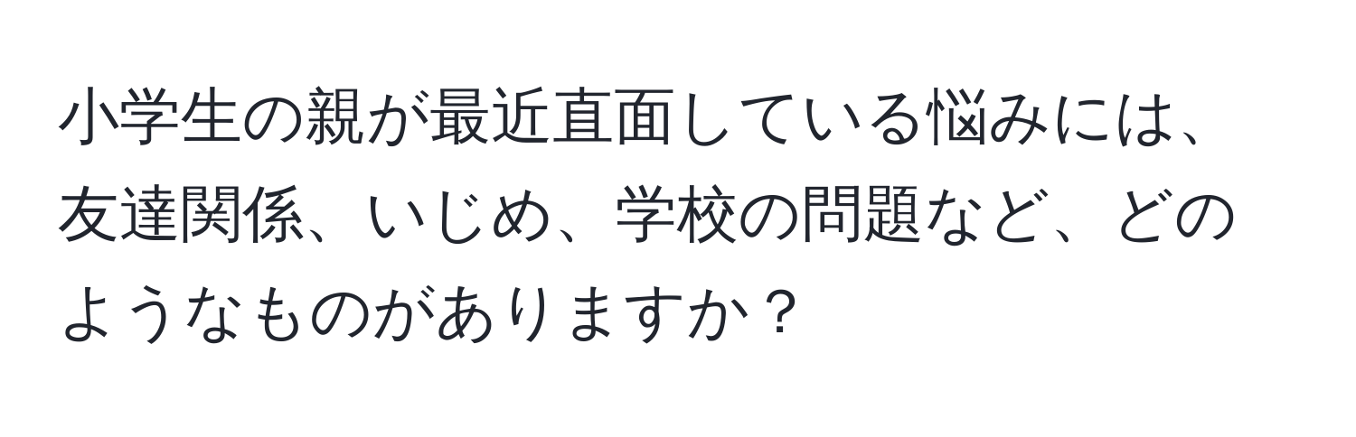 小学生の親が最近直面している悩みには、友達関係、いじめ、学校の問題など、どのようなものがありますか？