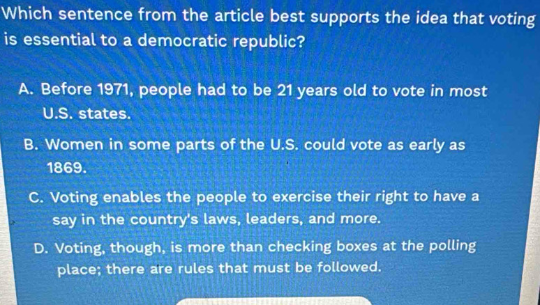 Which sentence from the article best supports the idea that voting
is essential to a democratic republic?
A. Before 1971, people had to be 21 years old to vote in most
U.S. states.
B. Women in some parts of the U.S. could vote as early as
1869.
C. Voting enables the people to exercise their right to have a
say in the country's laws, leaders, and more.
D. Voting, though, is more than checking boxes at the polling
place; there are rules that must be followed.