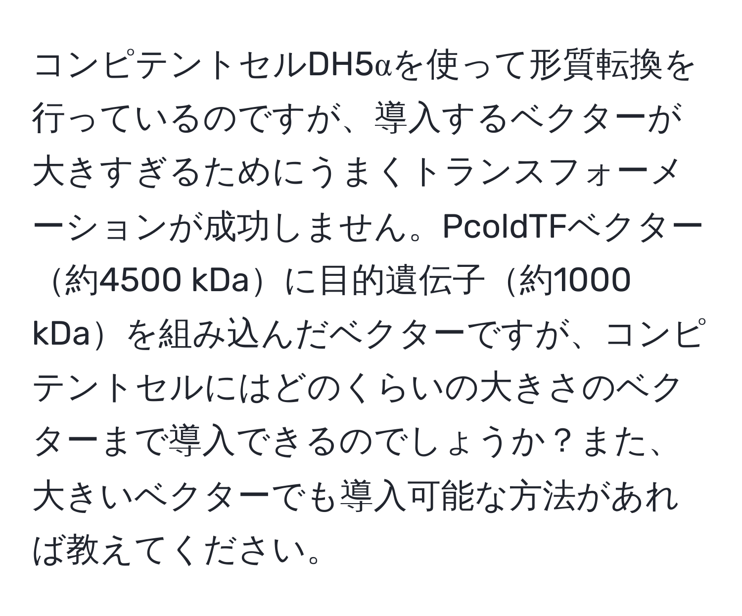 コンピテントセルDH5αを使って形質転換を行っているのですが、導入するベクターが大きすぎるためにうまくトランスフォーメーションが成功しません。PcoldTFベクター約4500 kDaに目的遺伝子約1000 kDaを組み込んだベクターですが、コンピテントセルにはどのくらいの大きさのベクターまで導入できるのでしょうか？また、大きいベクターでも導入可能な方法があれば教えてください。