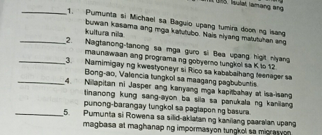 Pumunta si Michael sa Baguio upang tumira doon ng isang 
buwan kasama ang mga katutubo. Nais niyang matutuhan ang 
kultura nila 
_2. Nagtanong-tanong sa mga guro si Bea upang higit niyang 
maunawaan ang programa ng gobyerno tungkol sa K to 12. 
_3. Namimigay ng kwestyoneyr si Rico sa kababalhang teenager sa 
Bong-ao, Valencia tungkol sa maagang pagbubuntis 
_4. Nilapitan ni Jasper ang kanyang mga kapitbahay at isa-isang 
tinanong kung sang-ayon ba sila sa panukala ng kanilang 
punong-barangay tungkol sa pagtaponng basura. 
_5. Pumunta si Rowena sa silid-aklatan ng kanilang paaralan upang 
magbasa at maghanap ng impormasyon tungkol sa migrasyon .