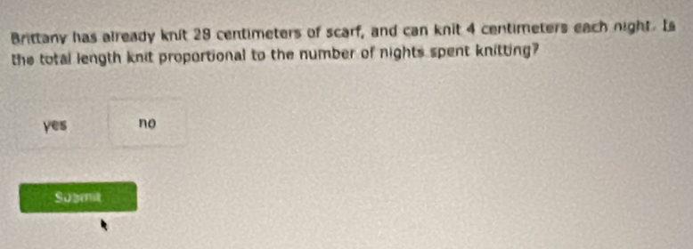 Brittany has already knit 29 centimeters of scarf, and can knit 4 centimeters each night. Is
the total length knit proportional to the number of nights spent knitting?
yes no
Sugmit