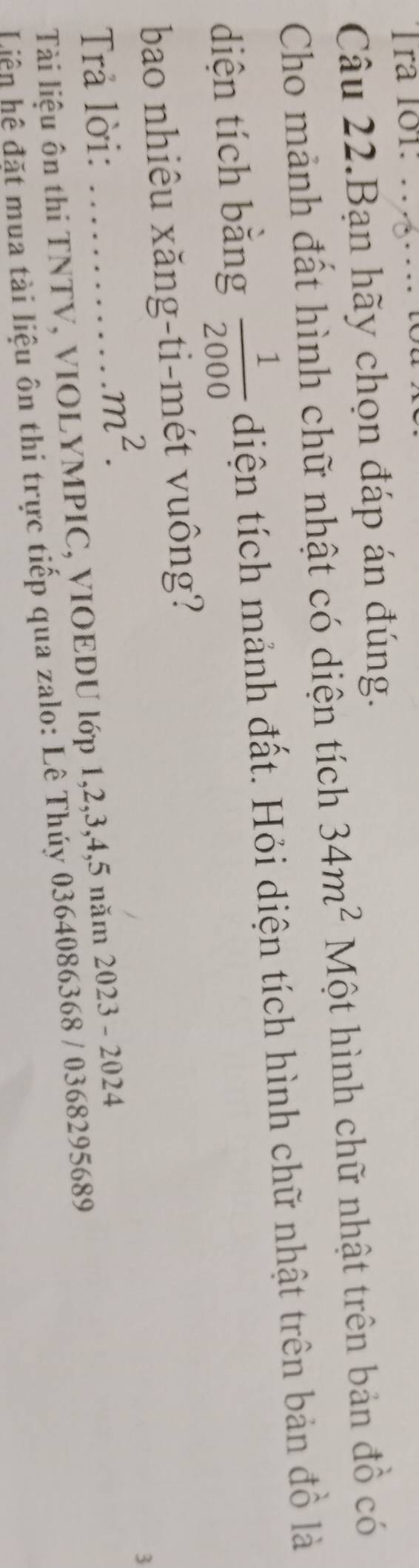 ra 101: _ 
no 
Câu 22.Bạn hãy chọn đáp án đúng. 
Cho mảnh đất hình chữ nhật có diện tích 34m^2 Một hình chữ nhật trên bản đồ có 
diện tích băng  1/2000  diện tích mảnh đất. Hỏi diện tích hình chữ nhật trên bản đồ là 
bao nhiêu xăng-ti-mét vuông? 
Trả lời:_
m^2. 
3 
Tài liệu ôn thi TNTV, VIOLYMPIC, VIOEDU lớp 1, 2, 3, 4, 5 năm 2023 - 2024
Liên hệ đặt mua tài liệu ôn thi trực tiếp qua zalo: Lê Thúy 0364086368 / 0368295689
