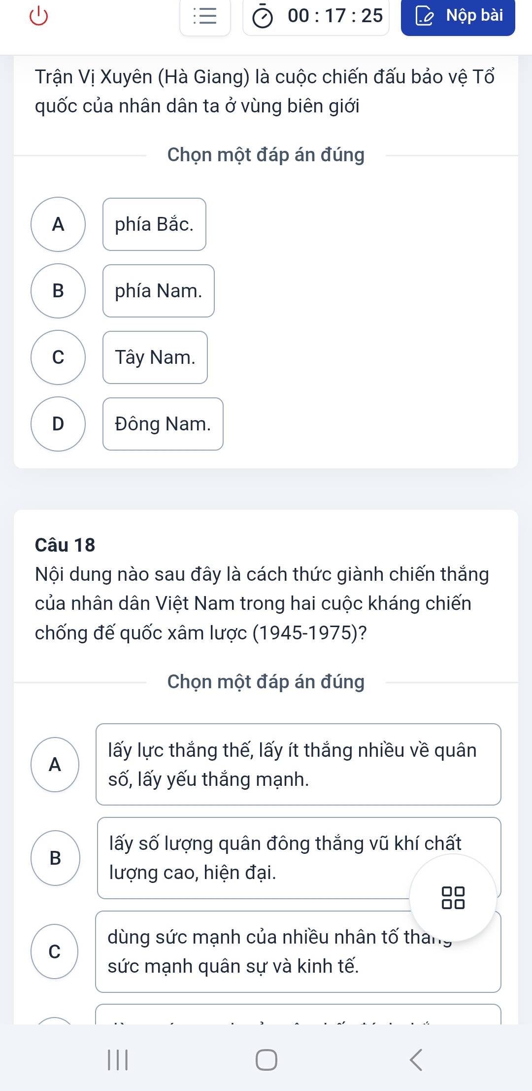 00:17:25 Nộp bài
Trận Vị Xuyên (Hà Giang) là cuộc chiến đấu bảo vệ Tổ
quốc của nhân dân ta ở vùng biên giới
Chọn một đáp án đúng
A phía Bắc.
B phía Nam.
C Tây Nam.
D Đông Nam.
Câu 18
Nội dung nào sau đây là cách thức giành chiến thắng
của nhân dân Việt Nam trong hai cuộc kháng chiến
chống đế quốc xâm lược (1945-1975)?
Chọn một đáp án đúng
lấy lực thắng thế, lấy ít thắng nhiều về quân
A
số, lấy yếu thắng mạnh.
lấy số lượng quân đông thắng vũ khí chất
B
lượng cao, hiện đại.
dùng sức mạnh của nhiều nhân tố tháng
C
sức mạnh quân sự và kinh tế.