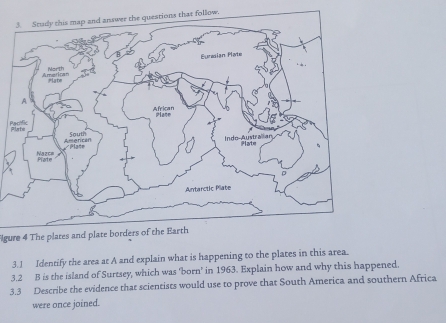 follow. 
gure 4 The plates and plate borders of the Earth 
3.1 Identify the area at A and explain what is happening to the plates in this area. 
3.2 B is the island of Surtsey, which was ‘born’ in 1963. Explain how and why this happened. 
3.3 Describe the evidence that scientists would use to prove that South America and southern Africa 
were once joined.