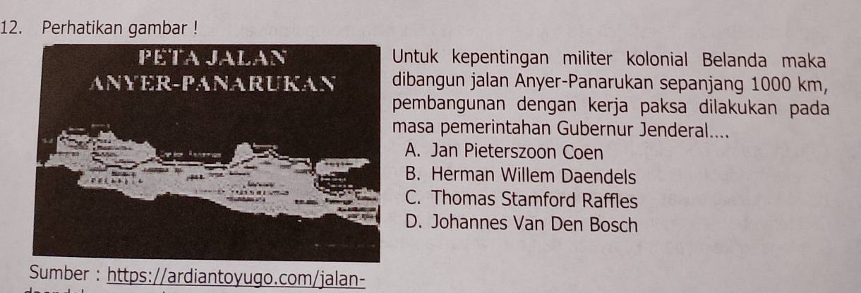 Perhatikan gambar !
Untuk kepentingan militer kolonial Belanda maka
ibangun jalan Anyer-Panarukan sepanjang 1000 km,
embangunan dengan kerja paksa dilakukan pada
asa pemerintahan Gubernur Jenderal....
A. Jan Pieterszoon Coen
B. Herman Willem Daendels
C. Thomas Stamford Raffles
D. Johannes Van Den Bosch
Sumber : https://ardiantoyugo.com/jalan-