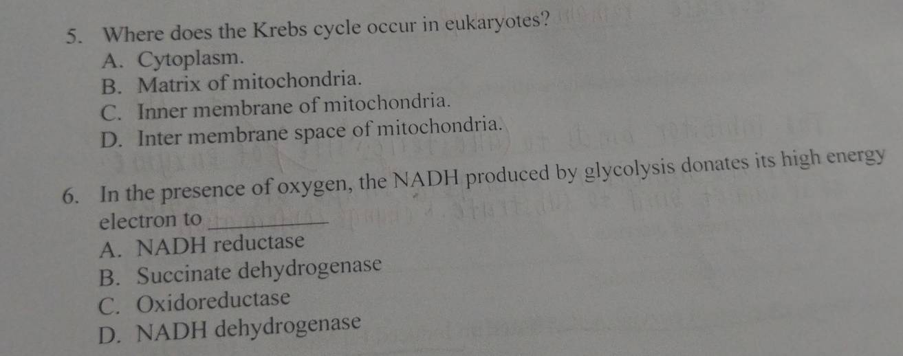 Where does the Krebs cycle occur in eukaryotes?
A. Cytoplasm.
B. Matrix of mitochondria.
C. Inner membrane of mitochondria.
D. Inter membrane space of mitochondria.
6. In the presence of oxygen, the NADH produced by glycolysis donates its high energy
electron to_
A. NADH reductase
B. Succinate dehydrogenase
C. Oxidoreductase
D. NADH dehydrogenase