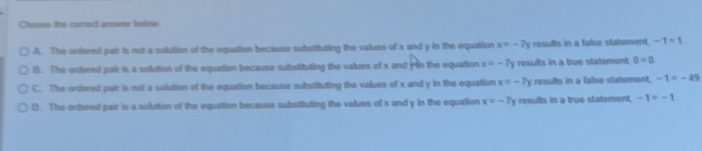Chome the carrect amwer below
A. The ontered pair is not a solution of the equation because substituting the values of x and y in the equation x=-7y results in a false statement. -1=1
B. The onfered pair is a solution of the equation because substituting the values of x and y in the equation x=-7y results in a true statement. 0=0.
C. The ordered pair is not a solution of the equation because substituting the values of x and y in the equation x=-7y resully in a false statement. -1=-49
D. The orfered pair is a solution of the equation because substituting the values of x and y in the equation x=-7 results in a true statement. -1=-1