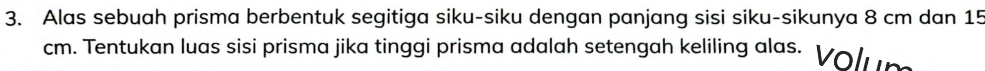 Alas sebuah prisma berbentuk segitiga siku-siku dengan panjang sisi siku-sikunya 8 cm dan 15
cm. Tentukan luas sisi prisma jika tinggi prisma adalah setengah keliling alas. olun