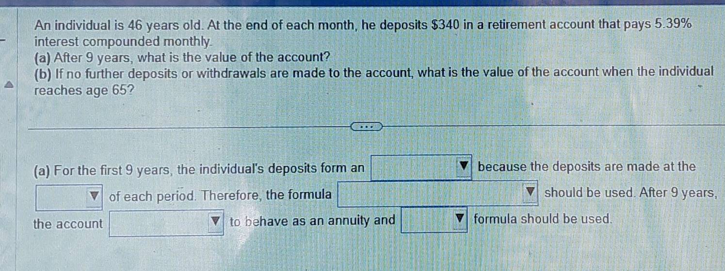 An individual is 46 years old. At the end of each month, he deposits $340 in a retirement account that pays 5.39%
interest compounded monthly. 
(a) After 9 years, what is the value of the account? 
(b) If no further deposits or withdrawals are made to the account, what is the value of the account when the individual 
reaches age 65? 
(a) For the first 9 years, the individual's deposits form an because the deposits are made at the 
V of each period. Therefore, the formula should be used. After 9 years, 
the account to behave as an annuity and formula should be used.