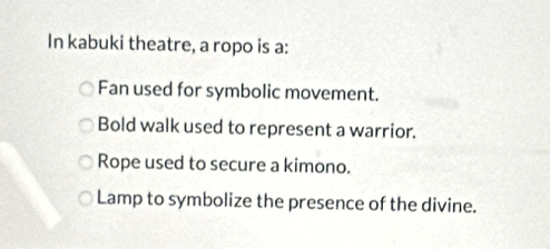 In kabuki theatre, a ropo is a:
Fan used for symbolic movement.
Bold walk used to represent a warrior.
Rope used to secure a kimono.
Lamp to symbolize the presence of the divine.