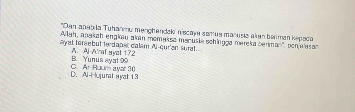 “Dan apabila Tuhanmu menghendaki niscaya semua manusia akan beriman kepada
Allah, apakah engkau akan memaksa manusia sehingga mereka beriman". penjelasan
ayat tersebut terdapat dalam Al-qur'an surat....
A. Al-A’raf ayat 172
B. Yunus ayat 99
C. Ar-Ruum ayat 30
D. Al-Hujurat ayat 13