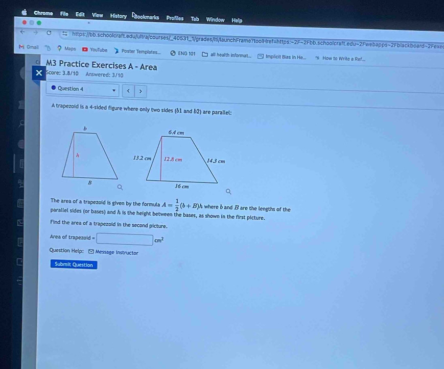 Chrome Filo Edit View History Bookmarks Profiles Tab Window Help 
c https://bb.schoolcraft.edu/ultra/courses/_40531_1/grades/iti/launchFrame?toolHref=https:~2F~2Fbb.schoolcraft.edu~2Fwebapps~2Fblackboard~2Fexe 
M Gmail Maps YouTube Poster Templates... ENG 101 all health informat... Implicit Bias in He.... *s How to Write a Ref... 
M3 Practice Exercises A - Area 
x Score: 3.8/10 Answered: 3/10 
Question 4 < > 
A trapezoid is a 4 -sided figure where only two sides (61 and 62) are parallel: 
The area of a trapezoid is given by the formula A= 1/2 (b+B) h where b and B are the lengths of the 
parallel sides (or bases) and h is the height between the bases, as shown in the first picture. 
Find the area of a trapezoid in the second picture. 
Area of trapezoid =□ cm^2
Question Help: - Message instructor 
Submit Question