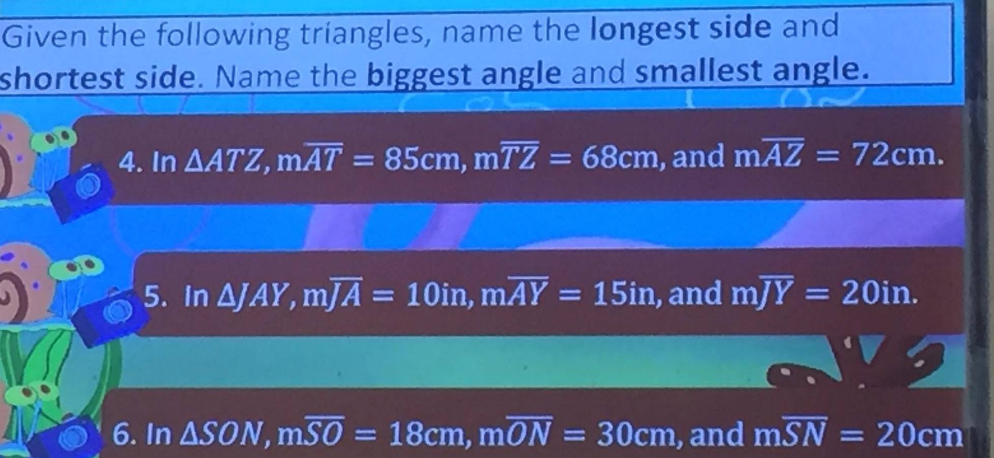 Given the following triangles, name the longest side and 
shortest side. Name the biggest angle and smallest angle. 
4. In △ ATZ, moverline AT=85cm, moverline TZ=68cm , and moverline AZ=72cm. 
5. In △ JAY, moverline JA=10in, moverline AY=15in , and moverline JY=20in. 
6. In △ SON, moverline SO=18cm, moverline ON=30cm , and moverline SN=20cm