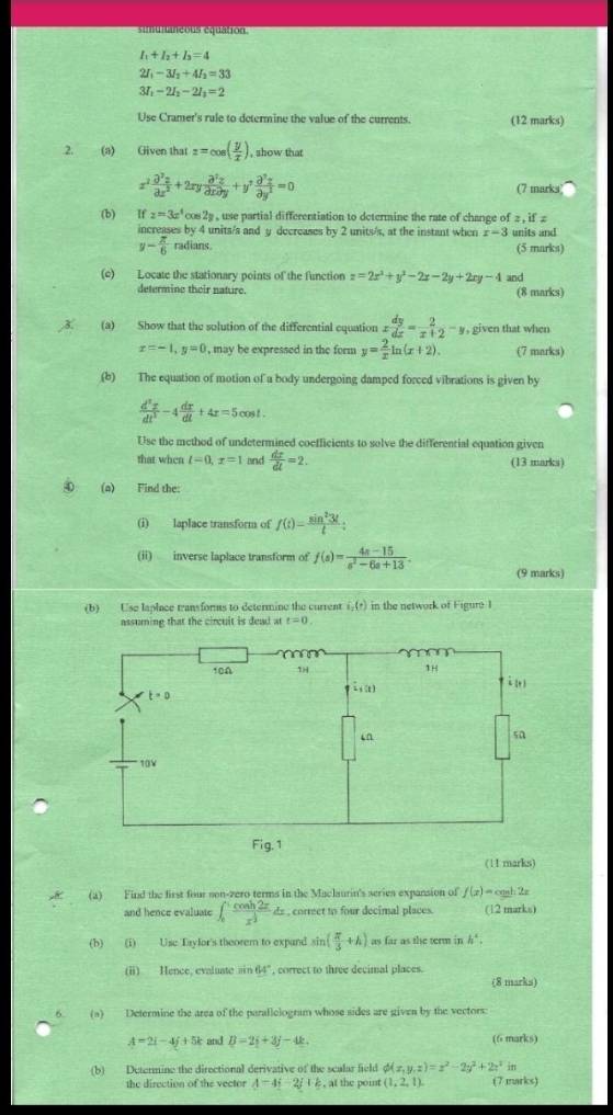 simunaneous equation
+I_2+I_3=4
21 -3I_2+4I_2=33
37 -2I_2-2I_1=2
Use Cramer's rule to determine the value of the currents. (12 marks)
.2. (a) Given that z=cos ( y/x ) , show that
x^2 partial^2x/partial x^2 +2xy partial^2z/partial xpartial y +y^2 partial^2z/partial y^2 =0 (7 marks
(b) If z=3x^4cos 2y , use partial differentiation to determine the rate of change of 2, if z
increases by 4 units/s and y decreases by 2 units/s, at the instant when x-3 units and
y- π /6  radians. (5 marks)
(c) Locate the stationary points of the function z=2x^2+y^2-2x-2y+2xy-4 and
determine their nature. (8 marks)
(a) Show that the solution of the differential equation x dy/dx = 2/x+2 -y , given that when
x=-1,y=0 , may be expressed in the form y= 2/x ln (x+2). (7 marks)
(b) The equation of motion of a body undergoing damped forced vibrations is given by
 d^2x/dt^2 -4 dx/dt +4x=5cos t.
Use the method of undetermined coefficients to solve the differential equation given
that when l=0,x=1 and  dx/dt =2. (13 marks)
0 (a) Find the:
(i) laplace transform of f(t)= sin^23t/t ;
(ii) inverse laplace transform of f(s)= (4s-15)/s^2-6s+13 . (9 marks)
(b) Use laplace transforms to determine the current i_1(r) in the network of Figuró I
assuming that the circuit is dead at t=0.
(11 marks)
(a) Find the first four son-zero terms in the Maclaurin's series expansion of f(x)=cos h2x
and hence evaluate ∈t _0^(1frac cos h2x)x^(frac 1)2dx e , correct to four decimal places. (12 marks)
(b) (i) Use Taylor's theorem to expand sin ( π /3 +h) as far as the term in h^4.
(ii) Hence, evaluate sin 64° , correct to three decimal places. (8 marks)
6 (a) Determine the area of the parallelogram whose sides are given by the vectors
A=2i-4j+5k and B=2i+3j-4k. (6 marks)
(b) Determine the directional derivative of the scalar field phi (x,y,z)=z^2-2y^2+2z^2in
the direction of the vector A-4i-2j+k , at the point (1,2,1). (7 marks)