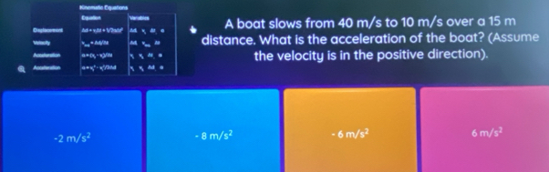 Kinomatic Equations Variables
Equation
Displacemont /di = vtd + 1V2adel a e A boat slows from 40 m/s to 10 m/s over a 15 m
Mislocity * = Zudy/ne M distance. What is the acceleration of the boat? (Assume
a=1x, - x2/4a the velocity is in the positive direction).
Acclenation a=x°-x|/nd ` % nd .
-2m/s^2
-8m/s^2
6m/s^2
6m/s^2