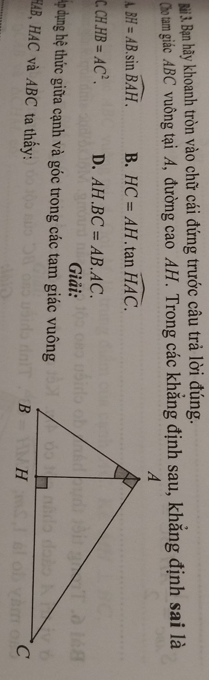 Bạn hãy khoanh tròn vào chữ cái đứng trước câu trả lời đúng.
Cho tam giác ABC vuông tại A, đường cao AH. Trong các khẳng định sau, khẳng định sai là
A. BH=AB.sin widehat BAH. B. HC=AH.tan widehat HAC.
C CH.HB=AC^2.
D. AH.BC=AB.AC. 
Giải:
Ap dụng hệ thức giữa cạnh và góc trong các tam giác vuông
HAB, HAC và ABC ta thấy: