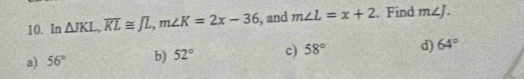 In △ JKL, overline KL≌ overline JL, m∠ K=2x-36 , and m∠ L=x+2. Find m∠ J.
c) 58°
d) 64°
a) 56°
b) 52°