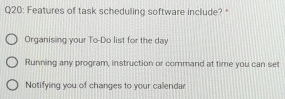 Features of task scheduling software include? *
Organising your To-Do list for the day
Running any program, instruction or command at time you can set
Notifying you of changes to your callendar