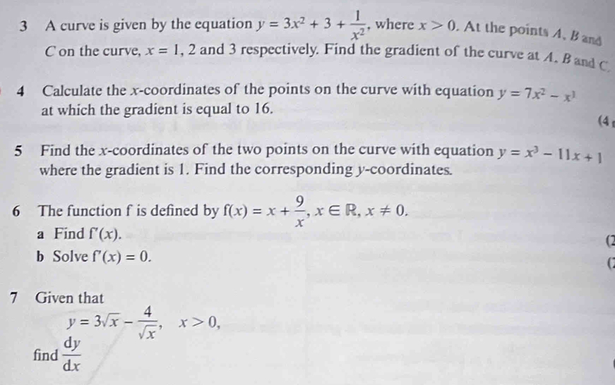 A curve is given by the equation y=3x^2+3+ 1/x^2  , where x>0. At the points A, B and
C on the curve, x=1, 2 and 3 respectively. Find the gradient of the curve at A, B and C
4 Calculate the x-coordinates of the points on the curve with equation y=7x^2-x^3
at which the gradient is equal to 16. 
(4 
5 Find the x-coordinates of the two points on the curve with equation y=x^3-11x+1
where the gradient is 1. Find the corresponding y-coordinates. 
6 The function f is defined by f(x)=x+ 9/x , x∈ R, x!= 0. 
a Find f'(x). 
(2 
b Solve f'(x)=0. 
(2 
7 Given that
y=3sqrt(x)- 4/sqrt(x) , x>0, 
find  dy/dx 