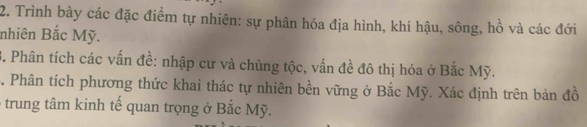 Trình bày các đặc điểm tự nhiên: sự phân hóa địa hình, khí hậu, sông, hồ và các đới 
nhiên Bắc Mỹ. 
B. Phân tích các vấn đề: nhập cư và chủng tộc, vấn đề đô thị hóa ở Bắc Mỹ. 
C. Phân tích phương thức khai thác tự nhiên bền vững ở Bắc Mỹ. Xác định trên bản đồ 
trung tâm kinh tế quan trọng ở Bắc Mỹ.