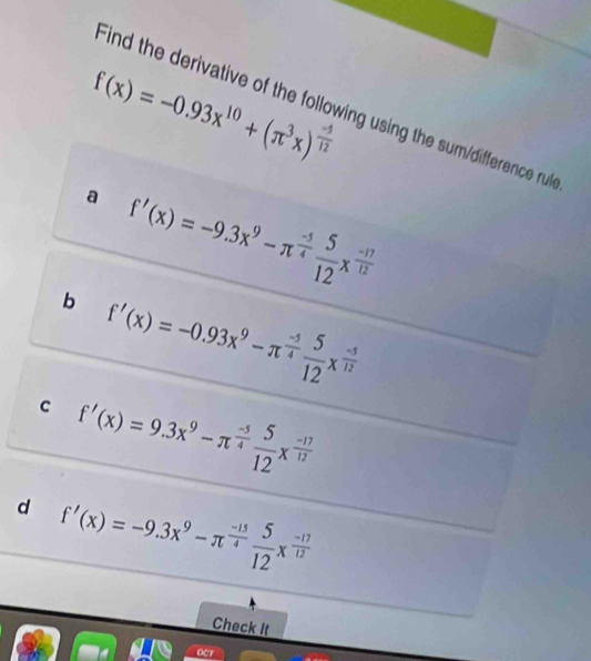 f(x)=-0.93x^(10)+(π^3x)^ (-5)/12 
Find the derivative of the following using the sum/difference rul 
a f'(x)=-9.3x^9-π^(frac -5)4 5/12 x^(frac -17)12
b f'(x)=-0.93x^9-π^(frac -5)4 5/12 x^(frac -5)12
c f'(x)=9.3x^9-π^(frac -5)4 5/12 x^(frac -17)12
d f'(x)=-9.3x^9-π^(frac -15)4 5/12 x^(frac -17)12
Check It 
OCT