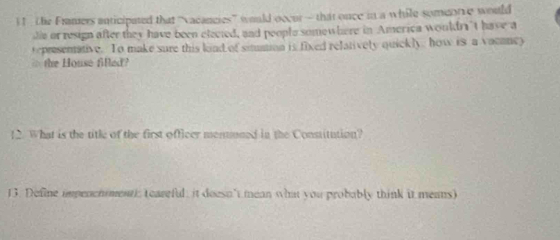 the Framers anticipated that “vacancies” would occur — that once in a while someorce would 
die or resign after they have been elected, and people somewhere in America wouldr't have a 
tepresentative. To make sure this kind of situation is fixed relatively quickly, how is a vamancy 
the House filled ? 
12. What is the title of the first officer monuuned in the Constitution? 
13. Define impench menth teareful, it deesn't mean what you probably think it means)
