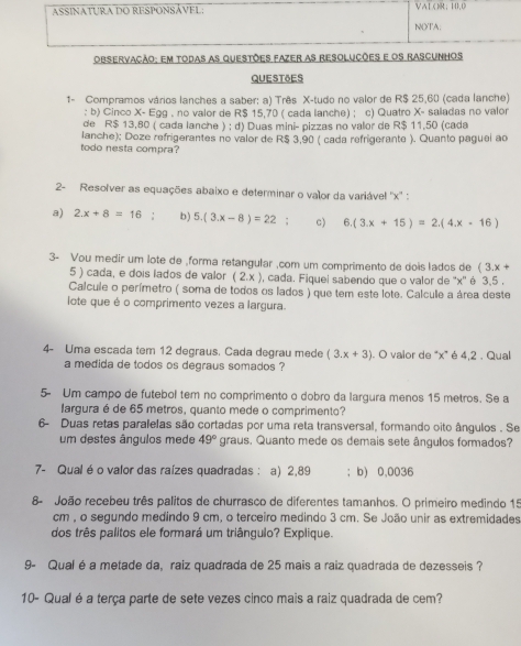 ASSINATURA DO RESPONSÁVEL VAL ()R; H1,0
NOTA.
Observacão: em todas as questões fazer as resolucões e os rascunhos
QUESTSES
1- Compramos vários lanches a saber: a) Três X-tudo no valor de R$ 25,60 (cada lanche)
: b) Cinco X- Egg . no valor de R$ 15,70 ( cada lanche) ; c) Quatro X- saladas no valor
de R$ 13,80 ( cada lanche ) ; d) Duas mini- pizzas no valor de R$ 11,50 (cada
lanche): Doze refrigerantes no valor de R$ 3,90 ( cada refrigerante ). Quanto paguel ao
todo nesta compra?
2- Resolver as equações abaixo e determinar o valor da variável ''x'' :
a) 2.x+8=16 1 b) 5.(3.x-8)=22 : c) 6.(3.x+15)=2.(4.x-16)
3- Vou medir um lote de ,forma retangular ,com um comprimento de dois lados de (3.x+
5 ) cada, e dois lados de valor (2,x) ), cada. Fiquel sabendo que o valor de ''x'' é 3,5 .
Calcule o perímetro ( soma de todos os lados ) que tem este lote. Calcule a área deste
lote que é o comprimento vezes a largura.
4- Uma escada tem 12 degraus. Cada degrau mede (3.x+3). O valor de “x” é 4,2 . Qual
a medida de todos os degraus somados ?
5- Um campo de futebol tem no comprimento o dobro da largura menos 15 metros. Se a
largura é de 65 metros, quanto mede o comprimento?
6- Duas retas paralelas são cortadas por uma reta transversal, formando oito ângulos . Se
um destes ângulos mede 49° graus. Quanto mede os demais sete ângulos formados?
7- Qual é o valor das raízes quadradas : a) 2,89 : b) 0,0036
8- João recebeu três palitos de churrasco de diferentes tamanhos. O primeiro medindo 15
cm , o segundo medindo 9 cm, o terceiro medindo 3 cm. Se João unir as extremidades
dos três palitos ele formará um triângulo? Explique.
9- Qual é a metade da, raiz quadrada de 25 mais a raiz quadrada de dezesseis ?
10- Qual é a terça parte de sete vezes cinco mais a raiz quadrada de cem?