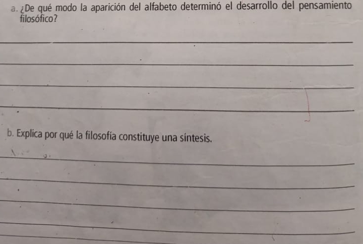 a ¿De qué modo la aparición del alfabeto determinó el desarrollo del pensamiento 
filosófico? 
_ 
_ 
_ 
_ 
b. Explica por qué la filosofía constituye una síntesis. 
_ 
_ 
_ 
_ 
_